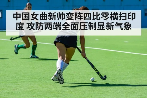 中国女曲新帅变阵四比零横扫印度 攻防两端全面压制显新气象