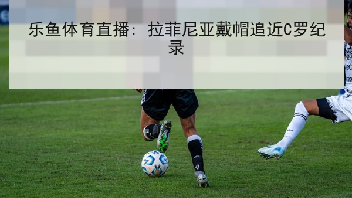 乐鱼体育直播: 拉菲尼亚戴帽追近C罗纪录 乐鱼体育直播: 拉菲尼亚戴帽追近C罗纪录