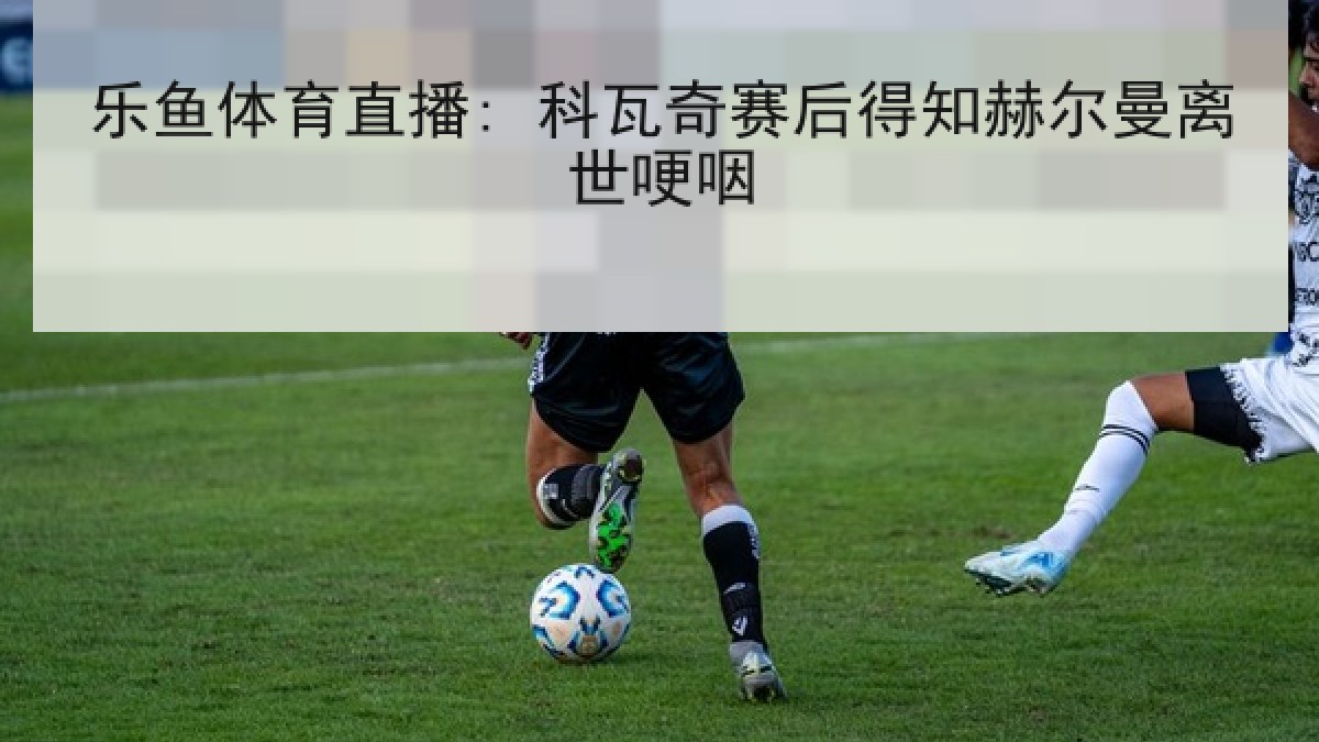乐鱼体育直播: 科瓦奇赛后得知赫尔曼离世哽咽 乐鱼体育直播: 科瓦奇赛后得知赫尔曼离世哽咽